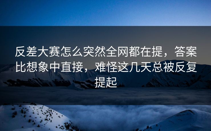 反差大赛怎么突然全网都在提，答案比想象中直接，难怪这几天总被反复提起