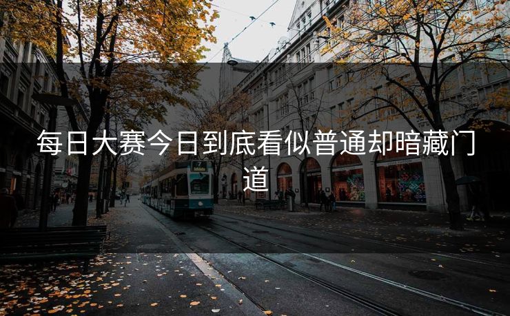 每日大赛今日到底看似普通却暗藏门道