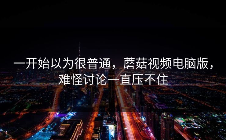 一开始以为很普通,蘑菇视频电脑版,难怪讨论一直压不住 一开始以为很普通,蘑菇视频电脑版,难怪讨论一直压不住