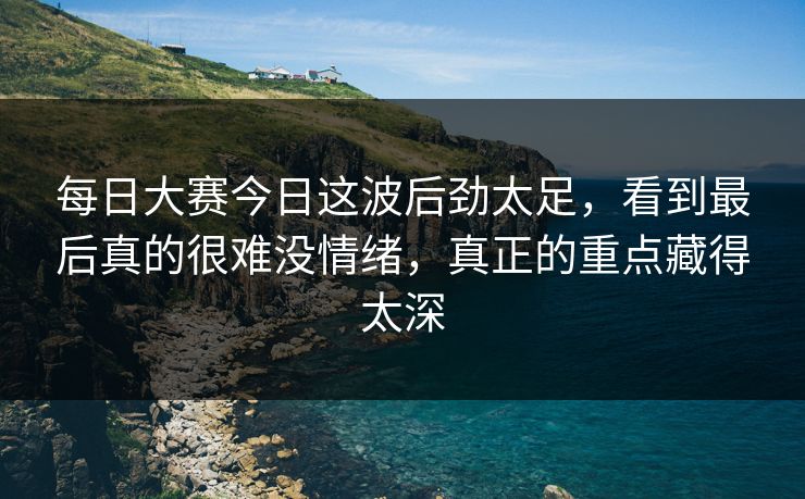 每日大赛今日这波后劲太足，看到最后真的很难没情绪，真正的重点藏得太深