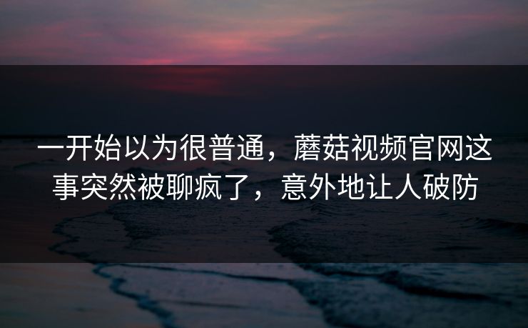 一开始以为很普通，蘑菇视频官网这事突然被聊疯了，意外地让人破防