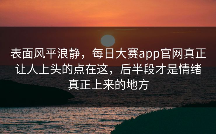 表面风平浪静，每日大赛app官网真正让人上头的点在这，后半段才是情绪真正上来的地方