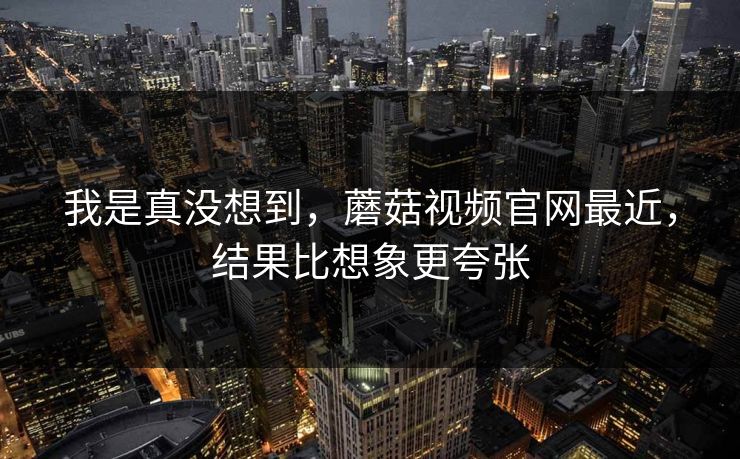 我是真没想到,蘑菇视频官网最近,结果比想象更夸张 我是真没想到,蘑菇视频官网最近,结果比想象更夸张