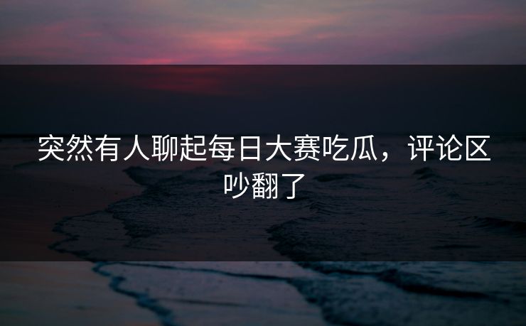 突然有人聊起每日大赛吃瓜,评论区吵翻了 突然有人聊起每日大赛吃瓜,评论区吵翻了