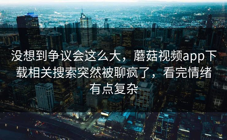 没想到争议会这么大,蘑菇视频app下载相关搜索突然被聊疯了,看完情绪有点复杂 没想到争议会这么大,蘑菇视频app下载相关搜索突然被聊疯了,看完情绪有点复杂