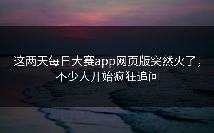 这两天每日大赛app网页版突然火了，不少人开始疯狂追问