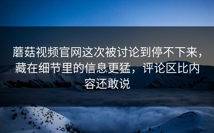 蘑菇视频官网这次被讨论到停不下来,藏在细节里的信息更猛,评论区比内容还敢说 蘑菇视频官网这次被讨论到停不下来,藏在细节里的信息更猛,评论区比内容还敢说