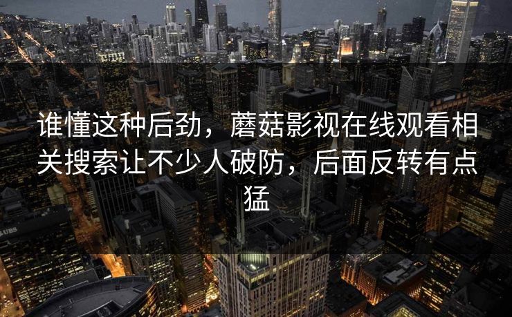 谁懂这种后劲,蘑菇影视在线观看相关搜索让不少人破防,后面反转有点猛 谁懂这种后劲,蘑菇影视在线观看相关搜索让不少人破防,后面反转有点猛