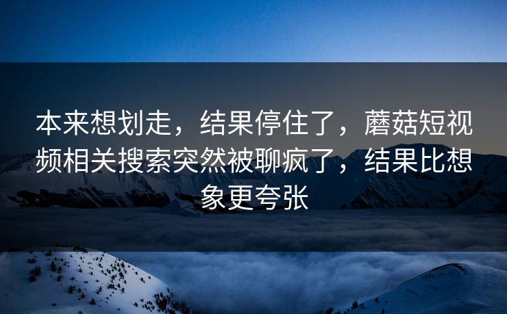 本来想划走，结果停住了，蘑菇短视频相关搜索突然被聊疯了，结果比想象更夸张