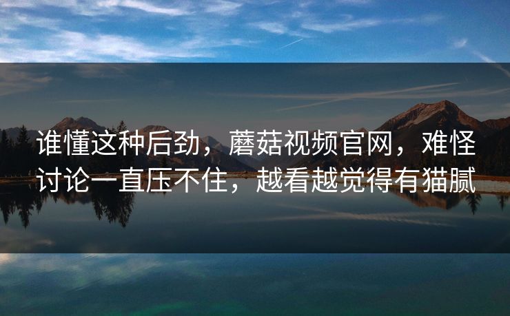 谁懂这种后劲,蘑菇视频官网,难怪讨论一直压不住,越看越觉得有猫腻 谁懂这种后劲,蘑菇视频官网,难怪讨论一直压不住,越看越觉得有猫腻