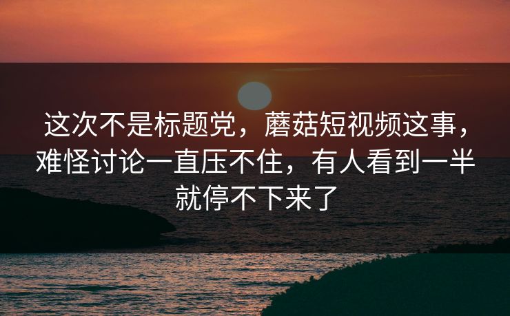这次不是标题党，蘑菇短视频这事，难怪讨论一直压不住，有人看到一半就停不下来了