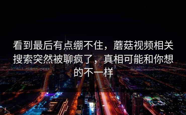 看到最后有点绷不住,蘑菇视频相关搜索突然被聊疯了,真相可能和你想的不一样 看到最后有点绷不住,蘑菇视频相关搜索突然被聊疯了,真相可能和你想的不一样