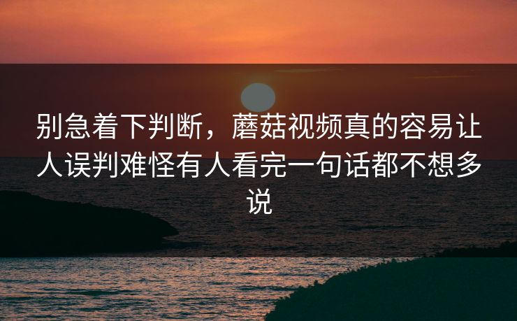 别急着下判断，蘑菇视频真的容易让人误判难怪有人看完一句话都不想多说