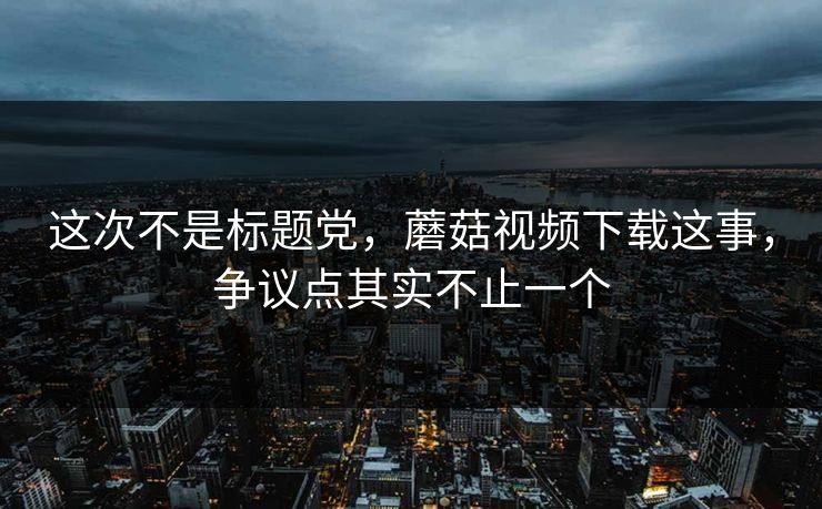 这次不是标题党，蘑菇视频下载这事，争议点其实不止一个