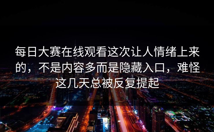 每日大赛在线观看这次让人情绪上来的，不是内容多而是隐藏入口，难怪这几天总被反复提起