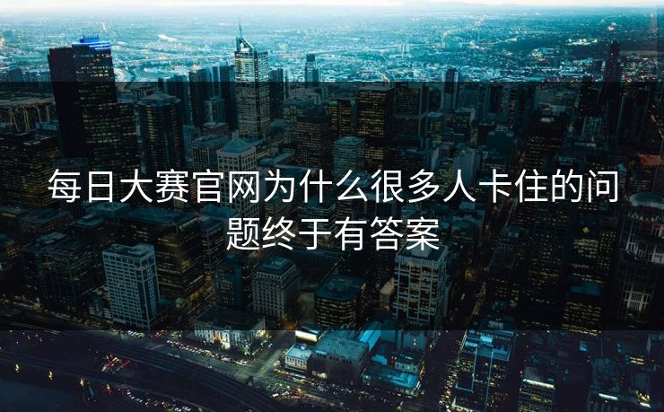 每日大赛官网为什么很多人卡住的问题终于有答案 每日大赛官网为什么很多人卡住的问题终于有答案
