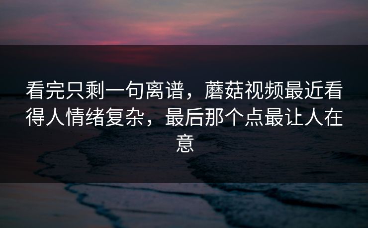 看完只剩一句离谱,蘑菇视频最近看得人情绪复杂,最后那个点最让人在意 看完只剩一句离谱,蘑菇视频最近看得人情绪复杂,最后那个点最让人在意