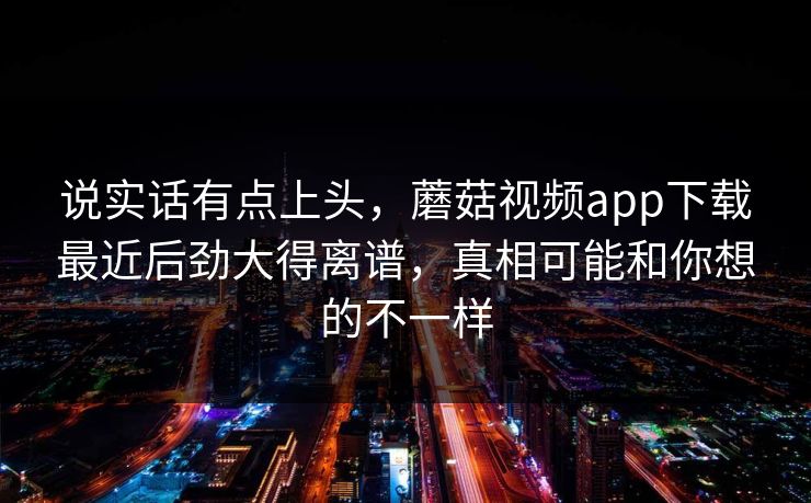 说实话有点上头，蘑菇视频app下载最近后劲大得离谱，真相可能和你想的不一样