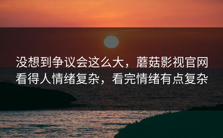 没想到争议会这么大,蘑菇影视官网看得人情绪复杂,看完情绪有点复杂 没想到争议会这么大,蘑菇影视官网看得人情绪复杂,看完情绪有点复杂