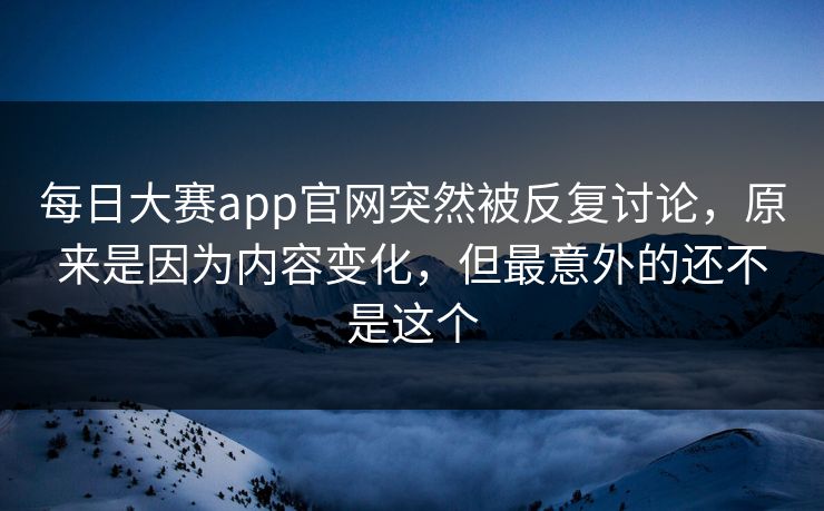 每日大赛app官网突然被反复讨论，原来是因为内容变化，但最意外的还不是这个