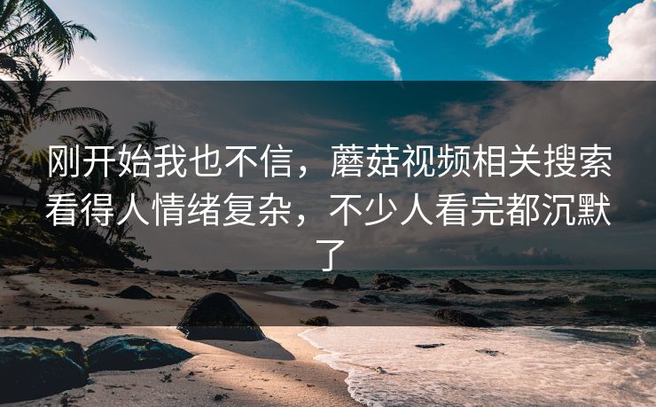 刚开始我也不信,蘑菇视频相关搜索看得人情绪复杂,不少人看完都沉默了 刚开始我也不信,蘑菇视频相关搜索看得人情绪复杂,不少人看完都沉默了
