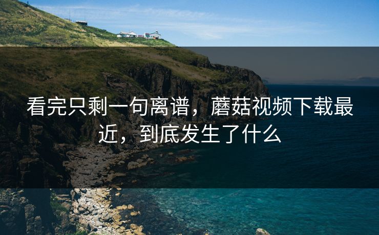 看完只剩一句离谱,蘑菇视频下载最近,到底发生了什么 看完只剩一句离谱,蘑菇视频下载最近,到底发生了什么