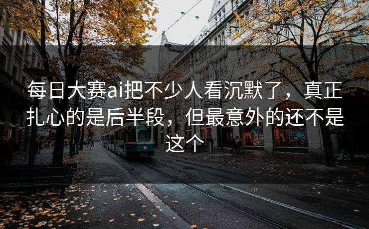 每日大赛ai把不少人看沉默了，真正扎心的是后半段，但最意外的还不是这个