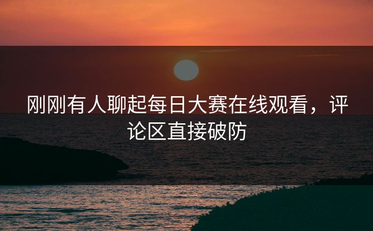 刚刚有人聊起每日大赛在线观看，评论区直接破防