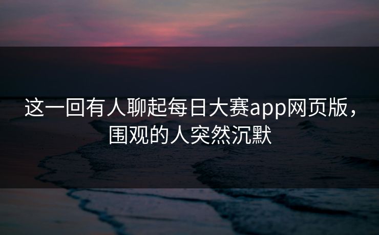 这一回有人聊起每日大赛app网页版，围观的人突然沉默