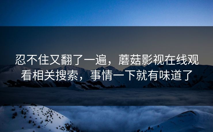 忍不住又翻了一遍，蘑菇影视在线观看相关搜索，事情一下就有味道了