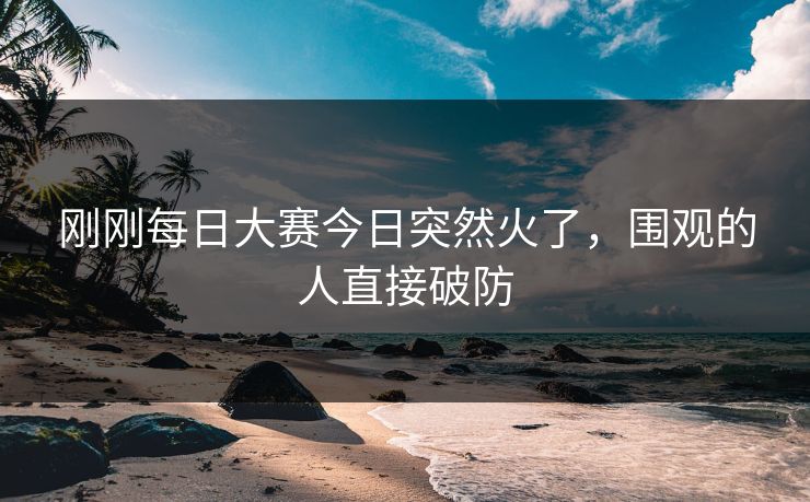 刚刚每日大赛今日突然火了,围观的人直接破防 刚刚每日大赛今日突然火了,围观的人直接破防