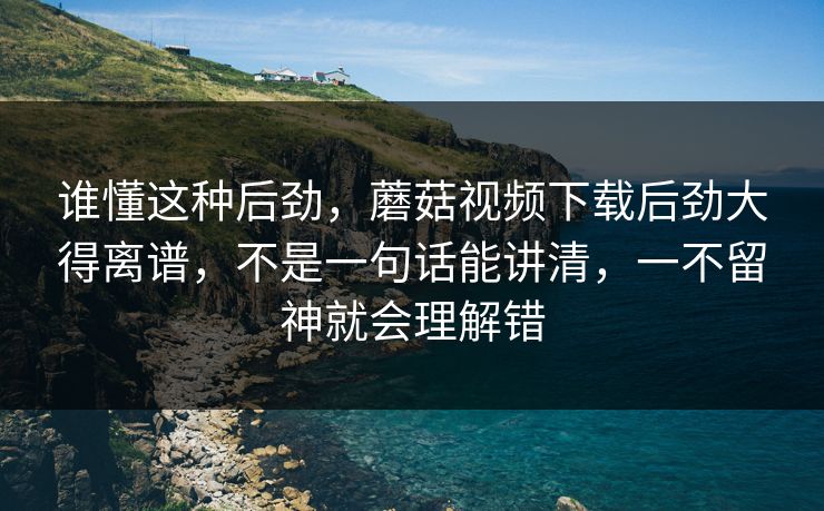 谁懂这种后劲，蘑菇视频下载后劲大得离谱，不是一句话能讲清，一不留神就会理解错