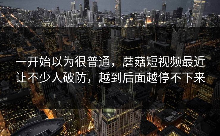 一开始以为很普通，蘑菇短视频最近让不少人破防，越到后面越停不下来