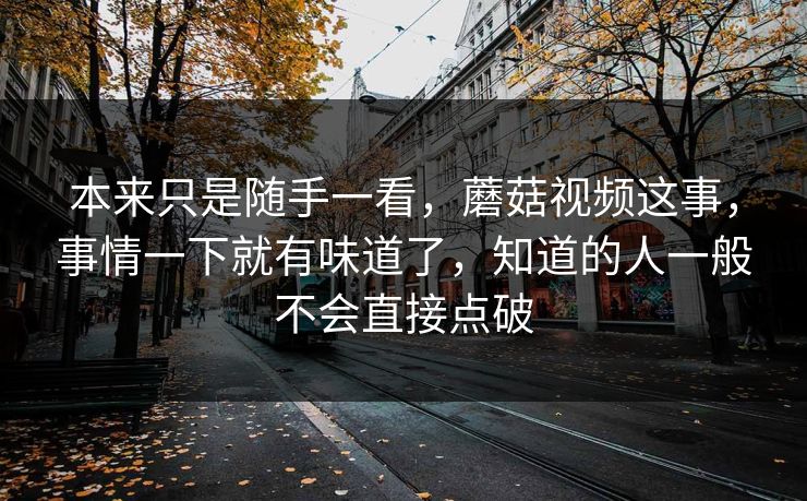 本来只是随手一看,蘑菇视频这事,事情一下就有味道了,知道的人一般不会直接点破 本来只是随手一看,蘑菇视频这事,事情一下就有味道了,知道的人一般不会直接点破