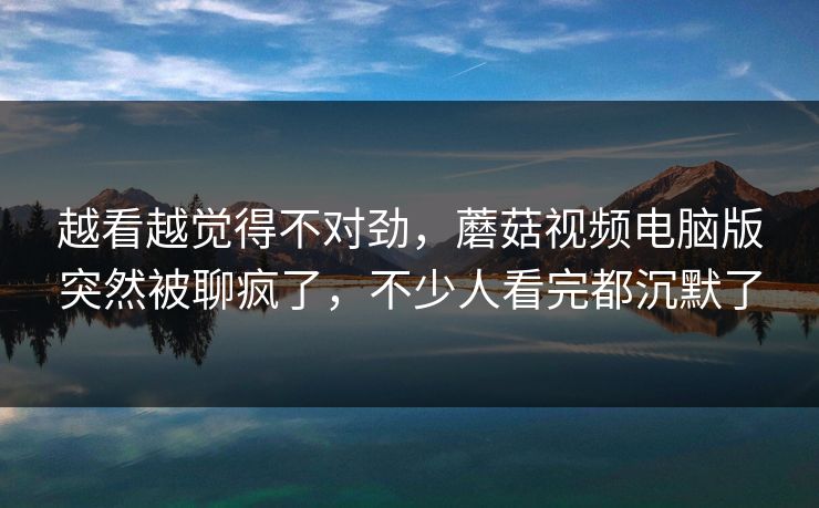 越看越觉得不对劲,蘑菇视频电脑版突然被聊疯了,不少人看完都沉默了 越看越觉得不对劲,蘑菇视频电脑版突然被聊疯了,不少人看完都沉默了