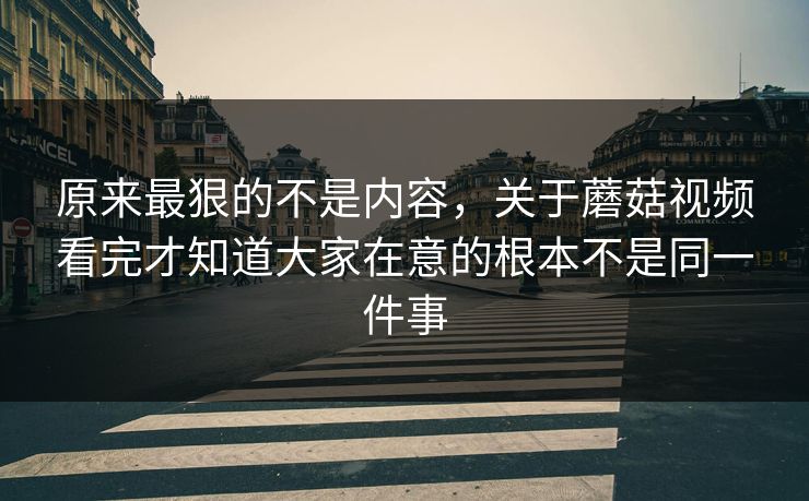 原来最狠的不是内容，关于蘑菇视频看完才知道大家在意的根本不是同一件事