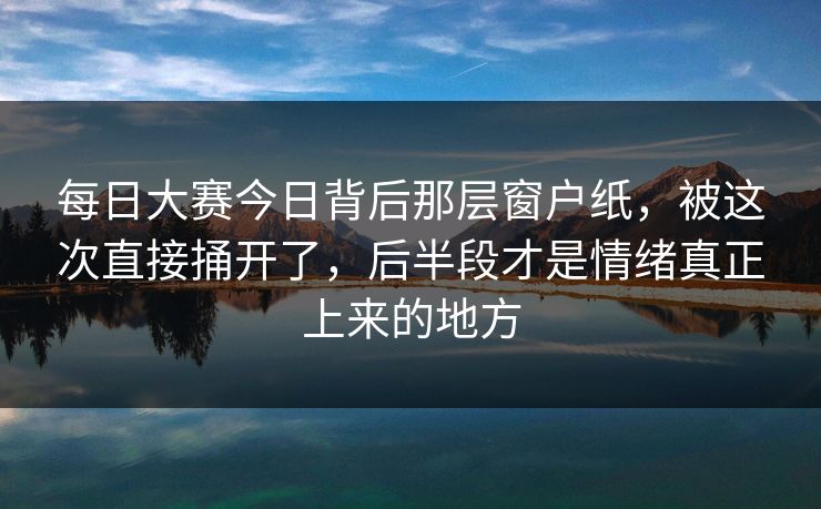 每日大赛今日背后那层窗户纸，被这次直接捅开了，后半段才是情绪真正上来的地方