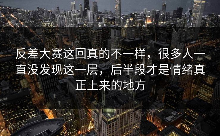 反差大赛这回真的不一样，很多人一直没发现这一层，后半段才是情绪真正上来的地方
