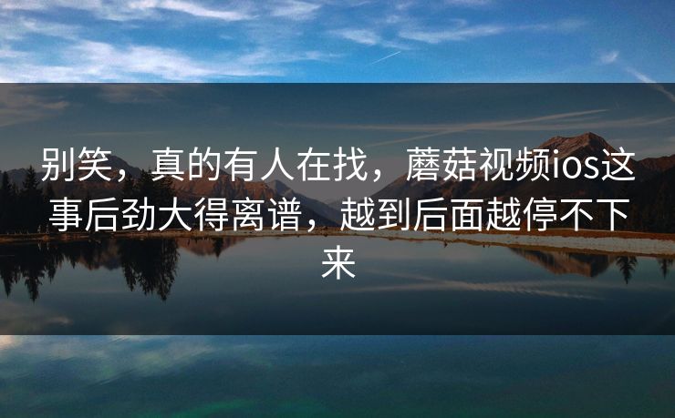 别笑，真的有人在找，蘑菇视频ios这事后劲大得离谱，越到后面越停不下来