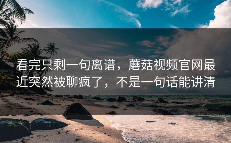 看完只剩一句离谱，蘑菇视频官网最近突然被聊疯了，不是一句话能讲清