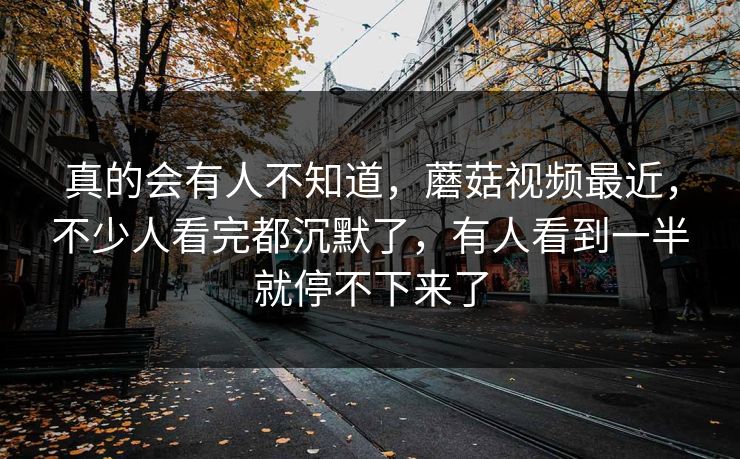真的会有人不知道，蘑菇视频最近，不少人看完都沉默了，有人看到一半就停不下来了