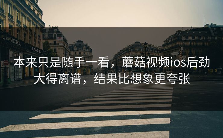 本来只是随手一看，蘑菇视频ios后劲大得离谱，结果比想象更夸张
