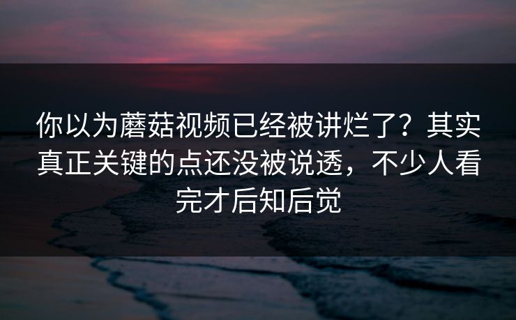 你以为蘑菇视频已经被讲烂了?其实真正关键的点还没被说透,不少人看完才后知后觉 你以为蘑菇视频已经被讲烂了?其实真正关键的点还没被说透,不少人看完才后知后觉