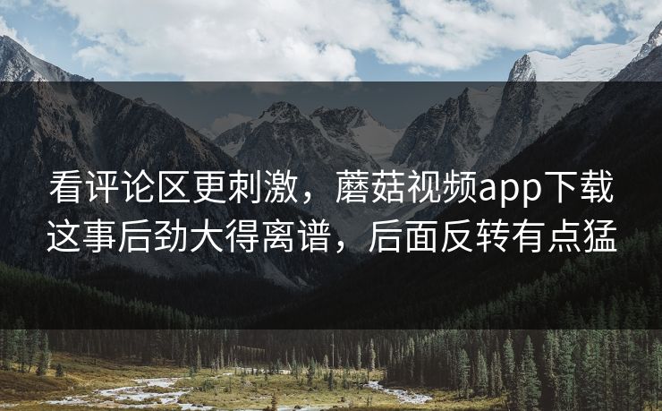 看评论区更刺激，蘑菇视频app下载这事后劲大得离谱，后面反转有点猛