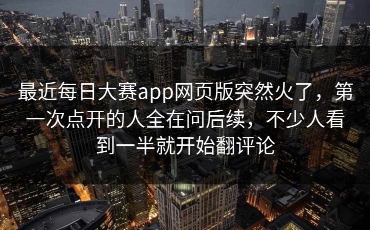 最近每日大赛app网页版突然火了，第一次点开的人全在问后续，不少人看到一半就开始翻评论