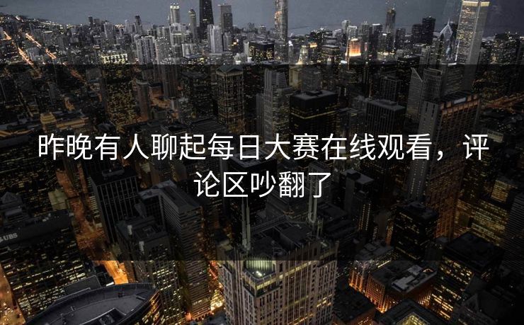昨晚有人聊起每日大赛在线观看，评论区吵翻了