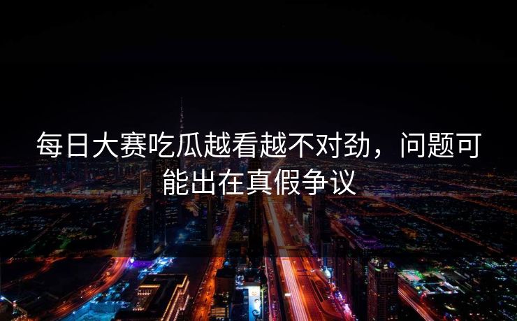 每日大赛吃瓜越看越不对劲,问题可能出在真假争议 每日大赛吃瓜越看越不对劲,问题可能出在真假争议