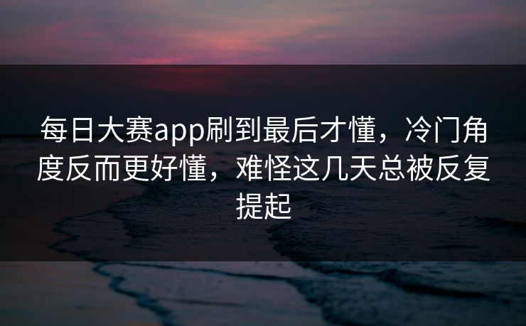 每日大赛app刷到最后才懂，冷门角度反而更好懂，难怪这几天总被反复提起