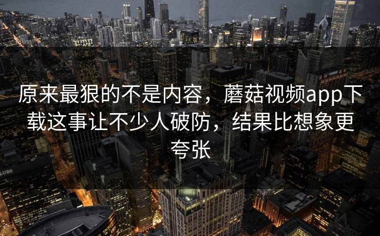 原来最狠的不是内容，蘑菇视频app下载这事让不少人破防，结果比想象更夸张