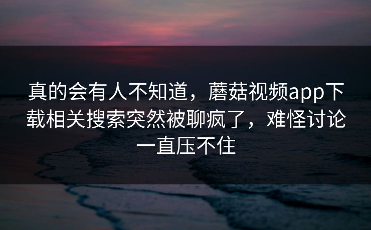 真的会有人不知道，蘑菇视频app下载相关搜索突然被聊疯了，难怪讨论一直压不住
